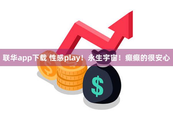 联华app下载 性感play！永生宇宙！癫癫的很安心