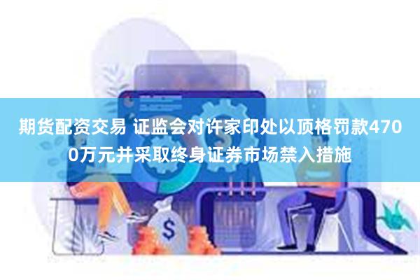 期货配资交易 证监会对许家印处以顶格罚款4700万元并采取终身证券市场禁入措施