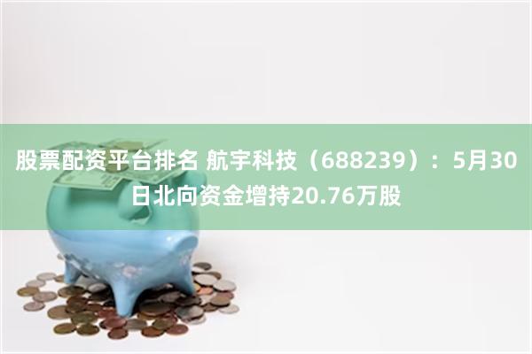 股票配资平台排名 航宇科技（688239）：5月30日北向资金增持20.76万股