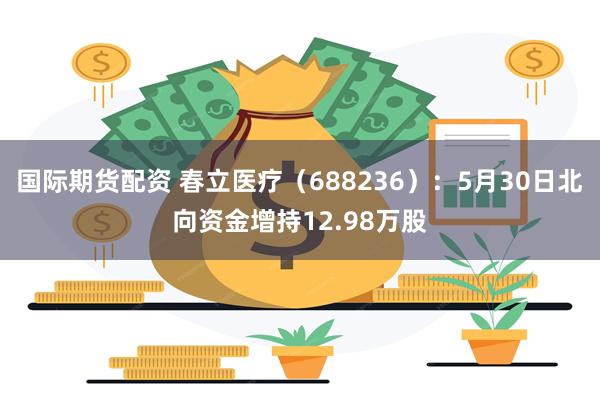 国际期货配资 春立医疗（688236）：5月30日北向资金增持12.98万股