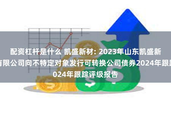 配资杠杆是什么 凯盛新材: 2023年山东凯盛新材料股份有限公司向不特定对象发行可转换公司债券2024年跟踪评级报告