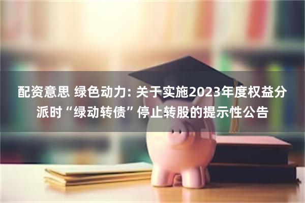 配资意思 绿色动力: 关于实施2023年度权益分派时“绿动转债”停止转股的提示性公告