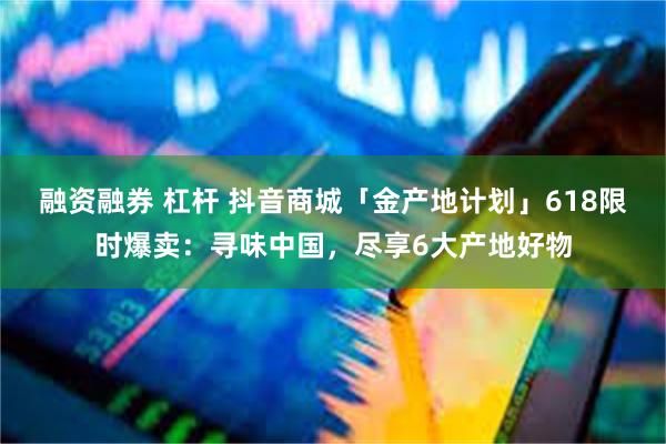 融资融券 杠杆 抖音商城「金产地计划」618限时爆卖：寻味中国，尽享6大产地好物