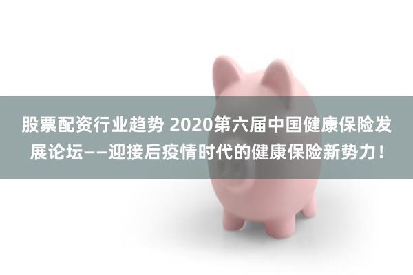 股票配资行业趋势 2020第六届中国健康保险发展论坛——迎接后疫情时代的健康保险新势力！