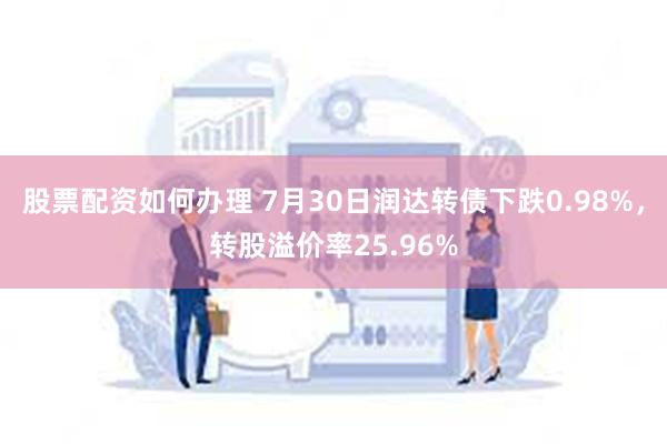 股票配资如何办理 7月30日润达转债下跌0.98%，转股溢价率25.96%