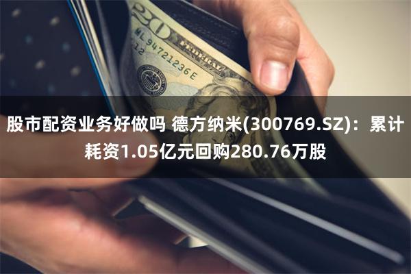 股市配资业务好做吗 德方纳米(300769.SZ)：累计耗资1.05亿元回购280.76万股