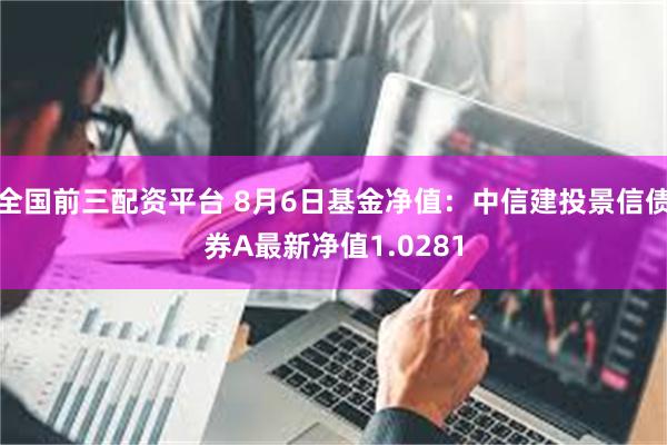 全国前三配资平台 8月6日基金净值：中信建投景信债券A最新净值1.0281