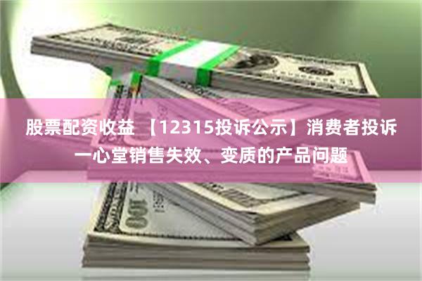 股票配资收益 【12315投诉公示】消费者投诉一心堂销售失效、变质的产品问题