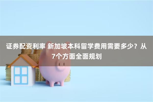 证券配资利率 新加坡本科留学费用需要多少？从7个方面全面规划