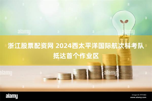 浙江股票配资网 2024西太平洋国际航次科考队抵达首个作业区