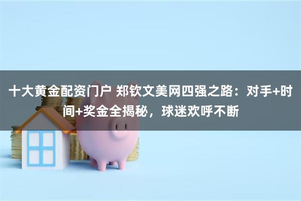 十大黄金配资门户 郑钦文美网四强之路：对手+时间+奖金全揭秘，球迷欢呼不断