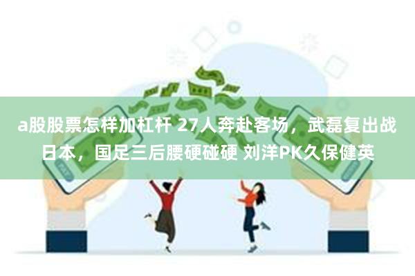 a股股票怎样加杠杆 27人奔赴客场，武磊复出战日本，国足三后腰硬碰硬 刘洋PK久保健英