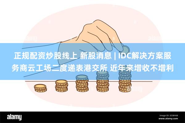 正规配资炒股线上 新股消息 | IDC解决方案服务商云工场二度递表港交所 近年来增收不增利