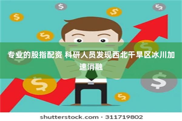 专业的股指配资 科研人员发现西北干旱区冰川加速消融