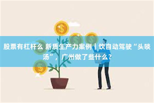 股票有杠杆么 新质生产力案例｜饮自动驾驶“头啖汤”，广州做了些什么？