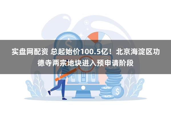 实盘网配资 总起始价100.5亿！北京海淀区功德寺两宗地块进入预申请阶段