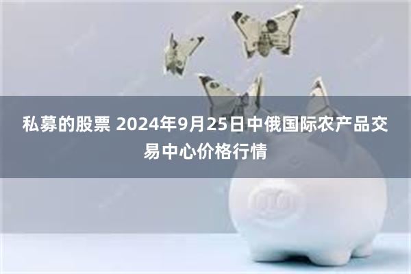 私募的股票 2024年9月25日中俄国际农产品交易中心价格行情