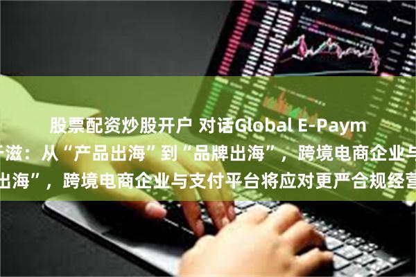 股票配资炒股开户 对话Global E-Payment跨境支付平台总经理于滋：从“产品出海”到“品牌出海”，跨境电商企业与支付平台将应对更严合规经营挑战