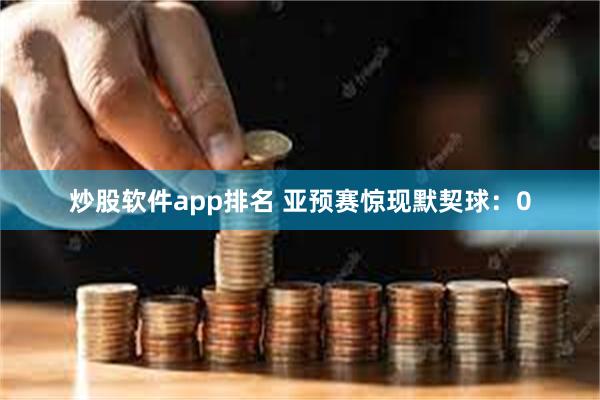 炒股软件app排名 亚预赛惊现默契球：0