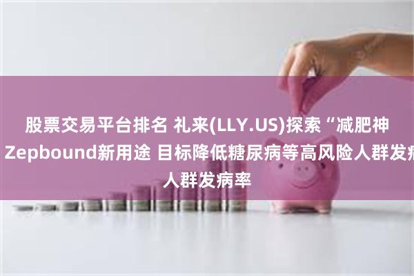 股票交易平台排名 礼来(LLY.US)探索“减肥神药”Zepbound新用途 目标降低糖尿病等高风险人群发病率