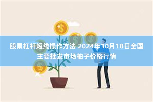 股票杠杆短线操作方法 2024年10月18日全国主要批发市场柚子价格行情