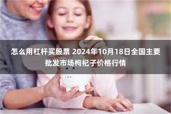 怎么用杠杆买股票 2024年10月18日全国主要批发市场枸杞子价格行情