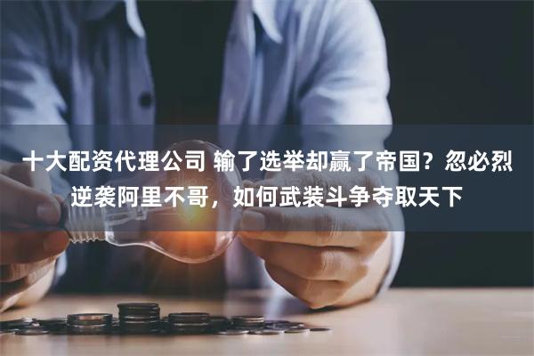 十大配资代理公司 输了选举却赢了帝国？忽必烈逆袭阿里不哥，如何武装斗争夺取天下