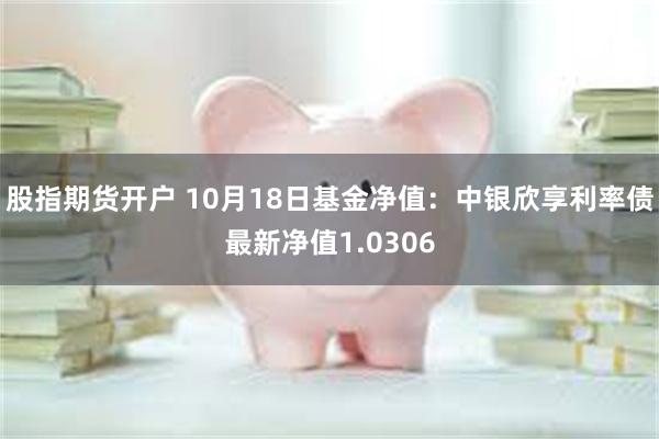 股指期货开户 10月18日基金净值：中银欣享利率债最新净值1.0306