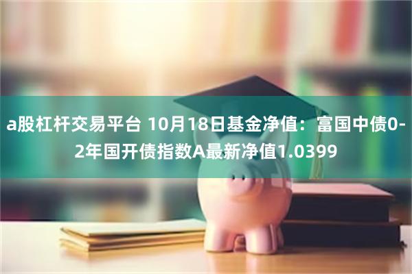 a股杠杆交易平台 10月18日基金净值：富国中债0-2年国开债指数A最新净值1.0399