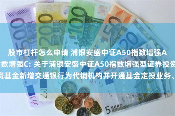 股市杠杆怎么申请 浦银安盛中证A50指数增强A,浦银安盛中证A50指数增强C: 关于浦银安盛中证A50指数增强型证券投资基金新增交通银行为代销机构并开通基金定投业务、参加其费率优惠活动的公告