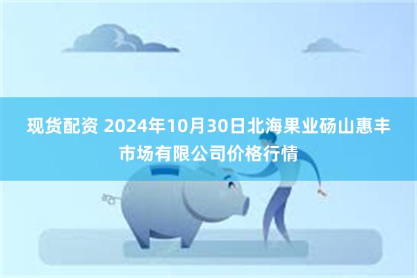 现货配资 2024年10月30日北海果业砀山惠丰市场有限公司价格行情