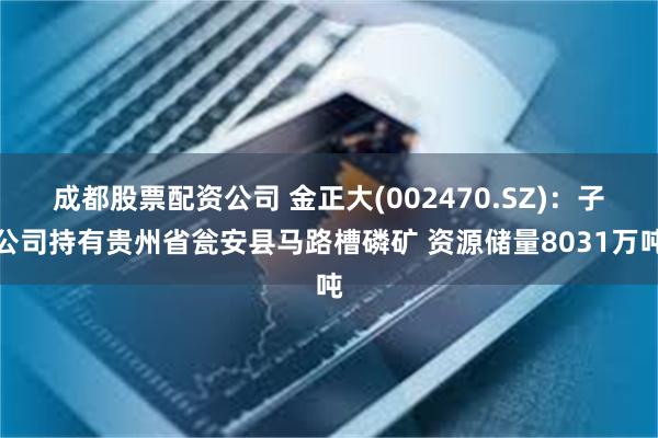 成都股票配资公司 金正大(002470.SZ)：子公司持有贵州省瓮安县马路槽磷矿 资源储量8031万吨