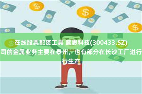 在线股票配资工具 蓝思科技(300433.SZ)：公司的金属业务主要在泰州，也有部分在长沙工厂进行生产