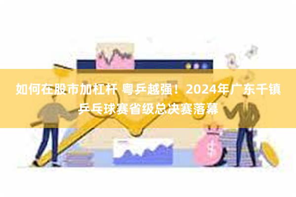 如何在股市加杠杆 粤乒越强！2024年广东千镇乒乓球赛省级总决赛落幕