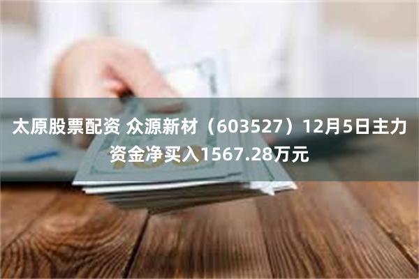 太原股票配资 众源新材（603527）12月5日主力资金净买入1567.28万元