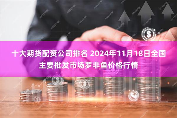 十大期货配资公司排名 2024年11月18日全国主要批发市场罗非鱼价格行情