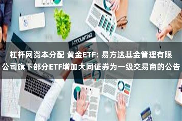 杠杆网资本分配 黄金ETF: 易方达基金管理有限公司旗下部分ETF增加大同证券为一级交易商的公告