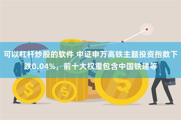 可以杠杆炒股的软件 中证申万高铁主题投资指数下跌0.04%，前十大权重包含中国铁建等