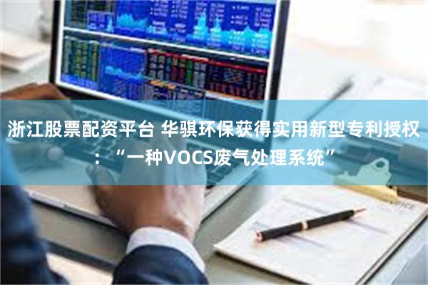 浙江股票配资平台 华骐环保获得实用新型专利授权：“一种VOCS废气处理系统”