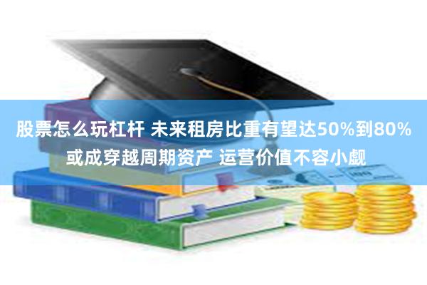 股票怎么玩杠杆 未来租房比重有望达50%到80% 或成穿越周期资产 运营价值不容小觑