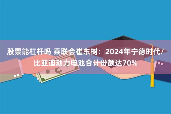 股票能杠杆吗 乘联会崔东树：2024年宁德时代/比亚迪动力电池合计份额达70%