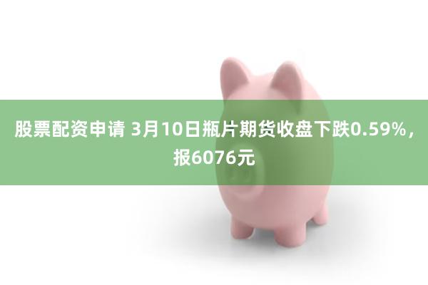 股票配资申请 3月10日瓶片期货收盘下跌0.59%，报6076元